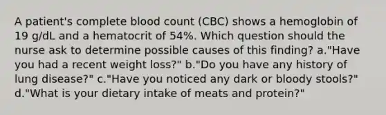 A patient's complete blood count (CBC) shows a hemoglobin of 19 g/dL and a hematocrit of 54%. Which question should the nurse ask to determine possible causes of this finding? a."Have you had a recent weight loss?" b."Do you have any history of lung disease?" c."Have you noticed any dark or bloody stools?" d."What is your dietary intake of meats and protein?"