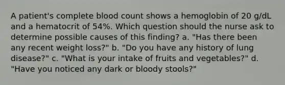 A patient's complete blood count shows a hemoglobin of 20 g/dL and a hematocrit of 54%. Which question should the nurse ask to determine possible causes of this finding? a. "Has there been any recent weight loss?" b. "Do you have any history of lung disease?" c. "What is your intake of fruits and vegetables?" d. "Have you noticed any dark or bloody stools?"