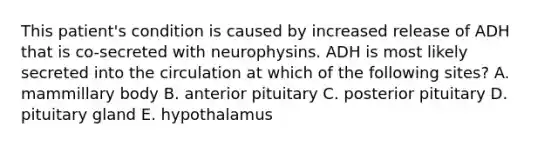 This patient's condition is caused by increased release of ADH that is co-secreted with neurophysins. ADH is most likely secreted into the circulation at which of the following sites? A. mammillary body B. anterior pituitary C. posterior pituitary D. pituitary gland E. hypothalamus