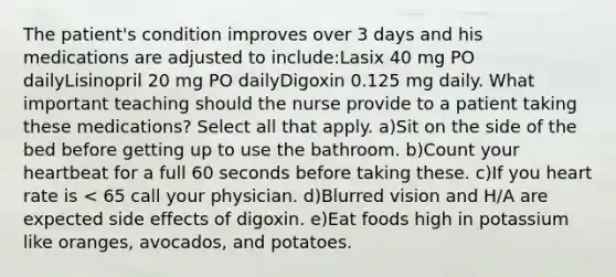 The patient's condition improves over 3 days and his medications are adjusted to include:Lasix 40 mg PO dailyLisinopril 20 mg PO dailyDigoxin 0.125 mg daily. What important teaching should the nurse provide to a patient taking these medications? Select all that apply. a)Sit on the side of the bed before getting up to use the bathroom. b)Count your heartbeat for a full 60 seconds before taking these. c)If you heart rate is < 65 call your physician. d)Blurred vision and H/A are expected side effects of digoxin. e)Eat foods high in potassium like oranges, avocados, and potatoes.