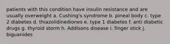 patients with this condition have insulin resistance and are usually overweight a. Cushing's syndrome b. pineal body c. type 2 diabetes d. thiazolidinediones e. type 1 diabetes f. anti diabetic drugs g. thyroid storm h. Addisons disease i. finger stick j. biguanides