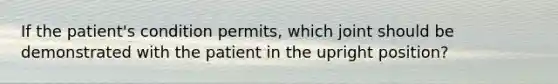 If the patient's condition permits, which joint should be demonstrated with the patient in the upright position?