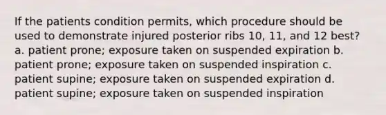 If the patients condition permits, which procedure should be used to demonstrate injured posterior ribs 10, 11, and 12 best? a. patient prone; exposure taken on suspended expiration b. patient prone; exposure taken on suspended inspiration c. patient supine; exposure taken on suspended expiration d. patient supine; exposure taken on suspended inspiration