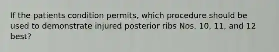 If the patients condition permits, which procedure should be used to demonstrate injured posterior ribs Nos. 10, 11, and 12 best?