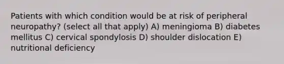 Patients with which condition would be at risk of peripheral neuropathy? (select all that apply) A) meningioma B) diabetes mellitus C) cervical spondylosis D) shoulder dislocation E) nutritional deficiency