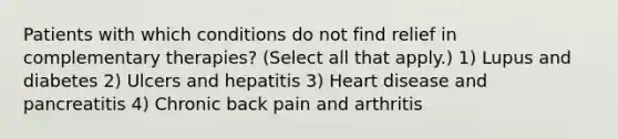 Patients with which conditions do not find relief in complementary therapies? (Select all that apply.) 1) Lupus and diabetes 2) Ulcers and hepatitis 3) Heart disease and pancreatitis 4) Chronic back pain and arthritis