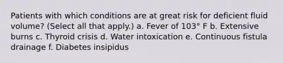 Patients with which conditions are at great risk for deficient fluid volume? (Select all that apply.) a. Fever of 103° F b. Extensive burns c. Thyroid crisis d. Water intoxication e. Continuous fistula drainage f. Diabetes insipidus