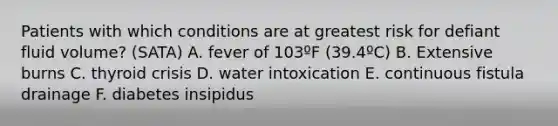 Patients with which conditions are at greatest risk for defiant fluid volume? (SATA) A. fever of 103ºF (39.4ºC) B. Extensive burns C. thyroid crisis D. water intoxication E. continuous fistula drainage F. diabetes insipidus