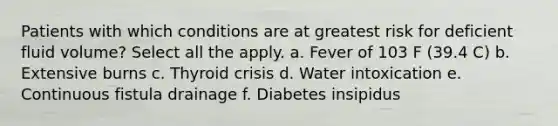 Patients with which conditions are at greatest risk for deficient fluid volume? Select all the apply. a. Fever of 103 F (39.4 C) b. Extensive burns c. Thyroid crisis d. Water intoxication e. Continuous fistula drainage f. Diabetes insipidus