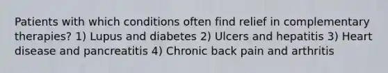 Patients with which conditions often find relief in complementary therapies? 1) Lupus and diabetes 2) Ulcers and hepatitis 3) Heart disease and pancreatitis 4) Chronic back pain and arthritis