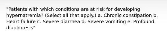 "Patients with which conditions are at risk for developing hypernatremia? (Select all that apply.) a. Chronic constipation b. Heart failure c. Severe diarrhea d. Severe vomiting e. Profound diaphoresis"