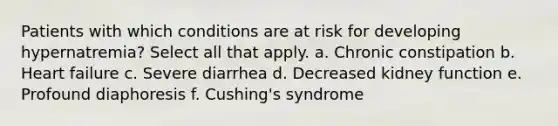 Patients with which conditions are at risk for developing hypernatremia? Select all that apply. a. Chronic constipation b. Heart failure c. Severe diarrhea d. Decreased kidney function e. Profound diaphoresis f. Cushing's syndrome