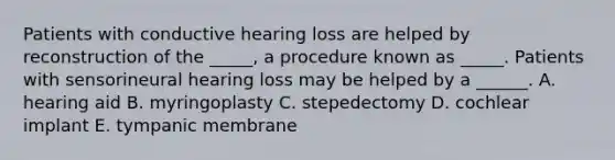 Patients with conductive hearing loss are helped by reconstruction of the _____, a procedure known as _____. Patients with sensorineural hearing loss may be helped by a ______. A. hearing aid B. myringoplasty C. stepedectomy D. cochlear implant E. tympanic membrane