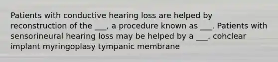 Patients with conductive hearing loss are helped by reconstruction of the ___, a procedure known as ___. Patients with sensorineural hearing loss may be helped by a ___. cohclear implant myringoplasy tympanic membrane