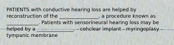 PATIENTS with conductive hearing loss are helped by reconstruction of the ________________, a procedure known as _____________. Patients with sensorineural hearing loss may be helped by a _______________. - cohclear implant - myringoplasy - tympanic membrane