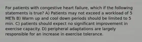 For patients with congestive heart failure, which if the following statements is true? A) Patients may not exceed a workload of 5 METs B) Warm up and cool down periods should be limited to 5 min. C) patients should expect no significant improvement in exercise capacity. D) peripheral adaptations are largely responsible for an increase in exercise tolerance.