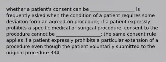 whether a patient's consent can be ___________________ is frequently asked when the condition of a patient requires some deviaiton form an agreed-on procedure; if a patient expressly prohibits a specific medical or surigcal procedure, consent to the procedure cannot be ___________________; the same consent rule applies if a patient expressly prohibits a particular extension of a procedure even though the patient voluntarily submitted to the original procedure 334