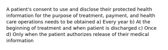 A patient's consent to use and disclose their protected health information for the purpose of treatment, payment, and health care operations needs to be obtained a) Every year b) At the beginning of treatment and when patient is discharged c) Once d) Only when the patient authorizes release of their medical information