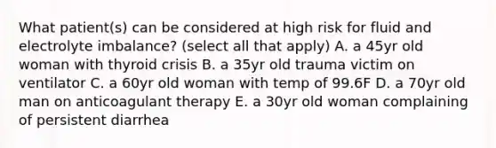 What patient(s) can be considered at high risk for fluid and electrolyte imbalance? (select all that apply) A. a 45yr old woman with thyroid crisis B. a 35yr old trauma victim on ventilator C. a 60yr old woman with temp of 99.6F D. a 70yr old man on anticoagulant therapy E. a 30yr old woman complaining of persistent diarrhea