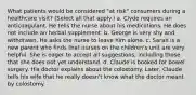 What patients would be considered "at risk" consumers during a healthcare visit? (Select all that apply.) a. Clyde requires an anticoagulant. He tells the nurse about his medications. He does not include an herbal supplement. b. George is very shy and withdrawn. He asks the nurse to leave him alone. c. Sarah is a new parent who finds that nurses on the children's unit are very helpful. She is eager to accept all suggestions, including those that she does not yet understand. d. Claude is booked for bowel surgery. His doctor explains about the colostomy. Later, Claude tells his wife that he really doesn't know what the doctor meant by colostomy.