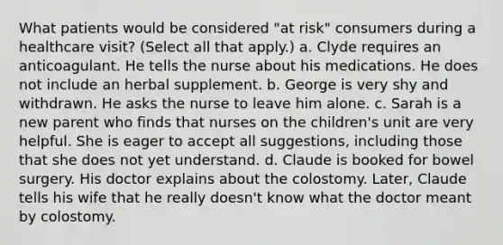 What patients would be considered "at risk" consumers during a healthcare visit? (Select all that apply.) a. Clyde requires an anticoagulant. He tells the nurse about his medications. He does not include an herbal supplement. b. George is very shy and withdrawn. He asks the nurse to leave him alone. c. Sarah is a new parent who finds that nurses on the children's unit are very helpful. She is eager to accept all suggestions, including those that she does not yet understand. d. Claude is booked for bowel surgery. His doctor explains about the colostomy. Later, Claude tells his wife that he really doesn't know what the doctor meant by colostomy.