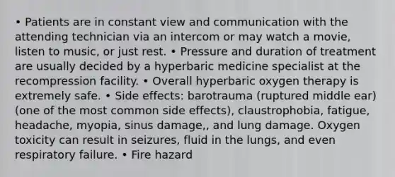 • Patients are in constant view and communication with the attending technician via an intercom or may watch a movie, listen to music, or just rest. • Pressure and duration of treatment are usually decided by a hyperbaric medicine specialist at the recompression facility. • Overall hyperbaric oxygen therapy is extremely safe. • Side effects: barotrauma (ruptured middle ear)(one of the most common side effects), claustrophobia, fatigue, headache, myopia, sinus damage,, and lung damage. Oxygen toxicity can result in seizures, fluid in the lungs, and even respiratory failure. • Fire hazard