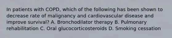 In patients with COPD, which of the following has been shown to decrease rate of malignancy and cardiovascular disease and improve survival? A. Bronchodilator therapy B. Pulmonary rehabilitation C. Oral glucocorticosteroids D. Smoking cessation