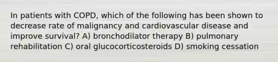 In patients with COPD, which of the following has been shown to decrease rate of malignancy and cardiovascular disease and improve survival? A) bronchodilator therapy B) pulmonary rehabilitation C) oral glucocorticosteroids D) smoking cessation