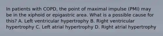 In patients with COPD, the point of maximal impulse (PMI) may be in the xiphoid or epigastric area. What is a possible cause for this? A. Left ventricular hypertrophy B. Right ventricular hypertrophy C. Left atrial hypertrophy D. Right atrial hypertrophy