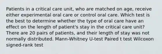 Patients in a critical care unit, who are matched on age, receive either experimental oral care or control oral care. Which test is the best to determine whether the type of oral care have an effect on the length of patient's stay in the critical care unit? There are 20 pairs of patients, and their length of stay was not normally distributed. Mann-Whitney U-test Paired t test Wilcoxon signed-rank test