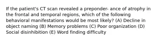 If the patient's CT scan revealed a preponder- ance of atrophy in the frontal and temporal regions, which of the following behavioral manifestations would be most likely? (A) Decline in object naming (B) Memory problems (C) Poor organization (D) Social disinhibition (E) Word finding difficulty