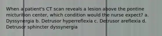 When a patient's CT scan reveals a lesion above the pontine micturition center, which condition would the nurse expect? a. Dyssynergia b. Detrusor hyperreflexia c. Detrusor areflexia d. Detrusor sphincter dyssynergia