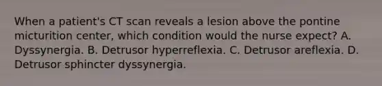 When a patient's CT scan reveals a lesion above the pontine micturition center, which condition would the nurse expect? A. Dyssynergia. B. Detrusor hyperreflexia. C. Detrusor areflexia. D. Detrusor sphincter dyssynergia.