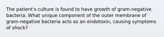 The patient's culture is found to have growth of gram-negative bacteria. What unique component of the outer membrane of gram-negative bacteria acts as an endotoxin, causing symptoms of shock?