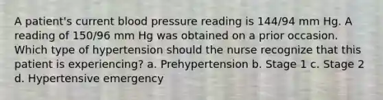 A patient's current blood pressure reading is 144/94 mm Hg. A reading of 150/96 mm Hg was obtained on a prior occasion. Which type of hypertension should the nurse recognize that this patient is experiencing? a. Prehypertension b. Stage 1 c. Stage 2 d. Hypertensive emergency