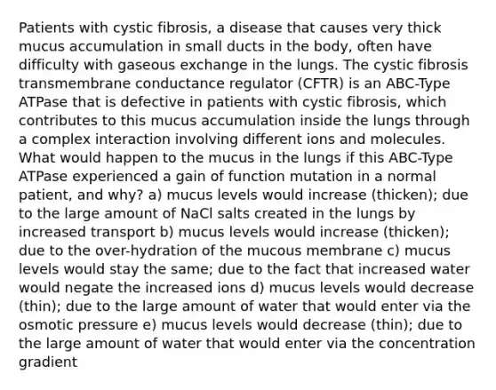 Patients with cystic fibrosis, a disease that causes very thick mucus accumulation in small ducts in the body, often have difficulty with gaseous exchange in the lungs. The cystic fibrosis transmembrane conductance regulator (CFTR) is an ABC-Type ATPase that is defective in patients with cystic fibrosis, which contributes to this mucus accumulation inside the lungs through a complex interaction involving different ions and molecules. What would happen to the mucus in the lungs if this ABC-Type ATPase experienced a gain of function mutation in a normal patient, and why? a) mucus levels would increase (thicken); due to the large amount of NaCl salts created in the lungs by increased transport b) mucus levels would increase (thicken); due to the over-hydration of the mucous membrane c) mucus levels would stay the same; due to the fact that increased water would negate the increased ions d) mucus levels would decrease (thin); due to the large amount of water that would enter via the osmotic pressure e) mucus levels would decrease (thin); due to the large amount of water that would enter via the concentration gradient