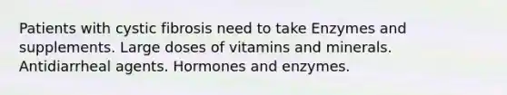 Patients with cystic fibrosis need to take Enzymes and supplements. Large doses of vitamins and minerals. Antidiarrheal agents. Hormones and enzymes.