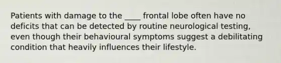 Patients with damage to the ____ frontal lobe often have no deficits that can be detected by routine neurological testing, even though their behavioural symptoms suggest a debilitating condition that heavily influences their lifestyle.