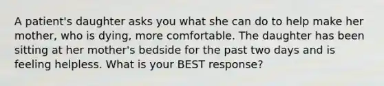 A patient's daughter asks you what she can do to help make her mother, who is dying, more comfortable. The daughter has been sitting at her mother's bedside for the past two days and is feeling helpless. What is your BEST response?