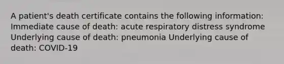 A patient's death certificate contains the following information: Immediate cause of death: acute respiratory distress syndrome Underlying cause of death: pneumonia Underlying cause of death: COVID-19