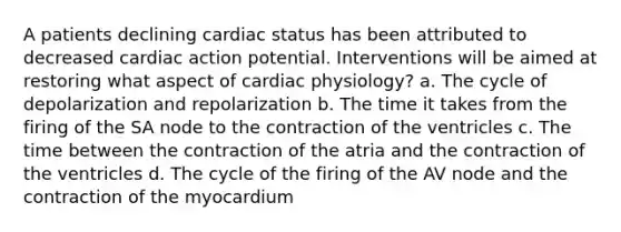 A patients declining cardiac status has been attributed to decreased cardiac action potential. Interventions will be aimed at restoring what aspect of cardiac physiology? a. The cycle of depolarization and repolarization b. The time it takes from the firing of the SA node to the contraction of the ventricles c. The time between the contraction of the atria and the contraction of the ventricles d. The cycle of the firing of the AV node and the contraction of the myocardium