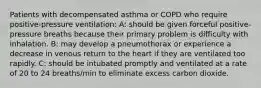 Patients with decompensated asthma or COPD who require positive-pressure ventilation: A: should be given forceful positive-pressure breaths because their primary problem is difficulty with inhalation. B: may develop a pneumothorax or experience a decrease in venous return to the heart if they are ventilated too rapidly. C: should be intubated promptly and ventilated at a rate of 20 to 24 breaths/min to eliminate excess carbon dioxide.