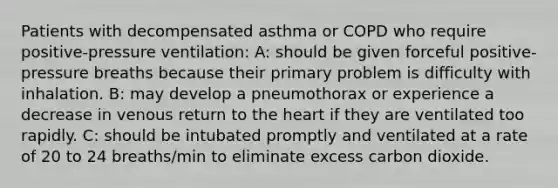 Patients with decompensated asthma or COPD who require positive-pressure ventilation: A: should be given forceful positive-pressure breaths because their primary problem is difficulty with inhalation. B: may develop a pneumothorax or experience a decrease in venous return to the heart if they are ventilated too rapidly. C: should be intubated promptly and ventilated at a rate of 20 to 24 breaths/min to eliminate excess carbon dioxide.