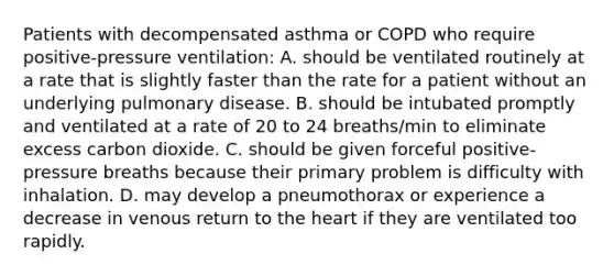 Patients with decompensated asthma or COPD who require positive-pressure ventilation: A. should be ventilated routinely at a rate that is slightly faster than the rate for a patient without an underlying pulmonary disease. B. should be intubated promptly and ventilated at a rate of 20 to 24 breaths/min to eliminate excess carbon dioxide. C. should be given forceful positive-pressure breaths because their primary problem is difficulty with inhalation. D. may develop a pneumothorax or experience a decrease in venous return to the heart if they are ventilated too rapidly.