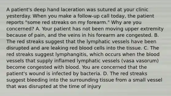 A patient's deep hand laceration was sutured at your clinic yesterday. When you make a follow-up call today, the patient reports "some red streaks on my forearm." Why are you concerned? A. Your patient has not been moving upper extremity because of pain, and the veins in his forearm are congested. B. The red streaks suggest that the lymphatic vessels have been disrupted and are leaking red blood cells into the tissue. C. The red streaks suggest lymphangitis, which occurs when the blood vessels that supply inflamed lymphatic vessels (vasa vasorum) become congested with blood. You are concerned that the patient's wound is infected by bacteria. D. The red streaks suggest bleeding into the surrounding tissue from a small vessel that was disrupted at the time of injury