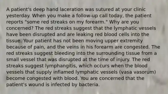 A patient's deep hand laceration was sutured at your clinic yesterday. When you make a follow-up call today, the patient reports "some red streaks on my forearm." Why are you concerned? The red streaks suggest that the lymphatic vessels have been disrupted and are leaking red blood cells into the tissue. Your patient has not been moving upper extremity because of pain, and the veins in his forearm are congested. The red streaks suggest bleeding into the surrounding tissue from a small vessel that was disrupted at the time of injury. The red streaks suggest lymphangitis, which occurs when the blood vessels that supply inflamed lymphatic vessels (vasa vasorum) become congested with blood. You are concerned that the patient's wound is infected by bacteria.