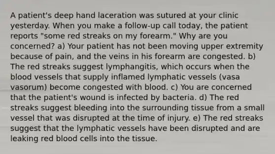 A patient's deep hand laceration was sutured at your clinic yesterday. When you make a follow-up call today, the patient reports "some red streaks on my forearm." Why are you concerned? a) Your patient has not been moving upper extremity because of pain, and the veins in his forearm are congested. b) The red streaks suggest lymphangitis, which occurs when <a href='https://www.questionai.com/knowledge/k7oXMfj7lk-the-blood' class='anchor-knowledge'>the blood</a> vessels that supply inflamed <a href='https://www.questionai.com/knowledge/ki6sUebkzn-lymphatic-vessels' class='anchor-knowledge'>lymphatic vessels</a> (vasa vasorum) become congested with blood. c) You are concerned that the patient's wound is infected by bacteria. d) The red streaks suggest bleeding into the surrounding tissue from a small vessel that was disrupted at the time of injury. e) The red streaks suggest that the lymphatic vessels have been disrupted and are leaking red blood cells into the tissue.