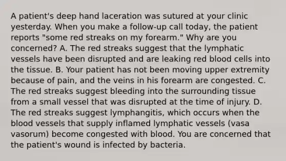 A patient's deep hand laceration was sutured at your clinic yesterday. When you make a follow-up call today, the patient reports "some red streaks on my forearm." Why are you concerned? A. The red streaks suggest that the <a href='https://www.questionai.com/knowledge/ki6sUebkzn-lymphatic-vessels' class='anchor-knowledge'>lymphatic vessels</a> have been disrupted and are leaking red blood cells into the tissue. B. Your patient has not been moving upper extremity because of pain, and the veins in his forearm are congested. C. The red streaks suggest bleeding into the surrounding tissue from a small vessel that was disrupted at the time of injury. D. The red streaks suggest lymphangitis, which occurs when <a href='https://www.questionai.com/knowledge/k7oXMfj7lk-the-blood' class='anchor-knowledge'>the blood</a> vessels that supply inflamed lymphatic vessels (vasa vasorum) become congested with blood. You are concerned that the patient's wound is infected by bacteria.