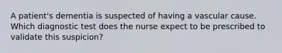 A patient's dementia is suspected of having a vascular cause. Which diagnostic test does the nurse expect to be prescribed to validate this suspicion?