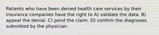 Patients who have been denied health care services by their insurance companies have the right to A) validate the data. B) appeal the denial. C) pend the claim. D) confirm the diagnoses submitted by the physician.